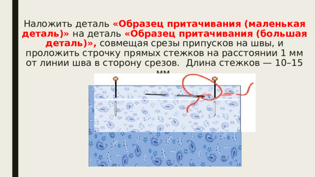 Наложить деталь «Образец притачивания (маленькая деталь)» на деталь «Образец притачивания (большая деталь)», совмещая срезы припусков на швы, и проложить строчку прямых стежков на расстоянии 1 мм от линии шва в сторону срезов. Длина стежков — 10–15 мм.   
