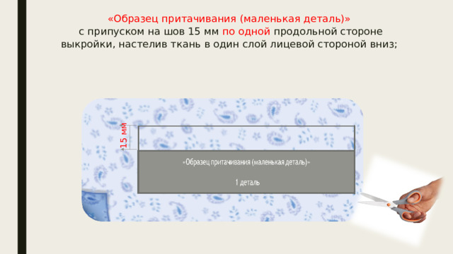 «Образец притачивания (маленькая деталь)»  с припуском на шов 15 мм по одной продольной стороне выкройки, настелив ткань в один слой лицевой стороной вниз;   15 мм 