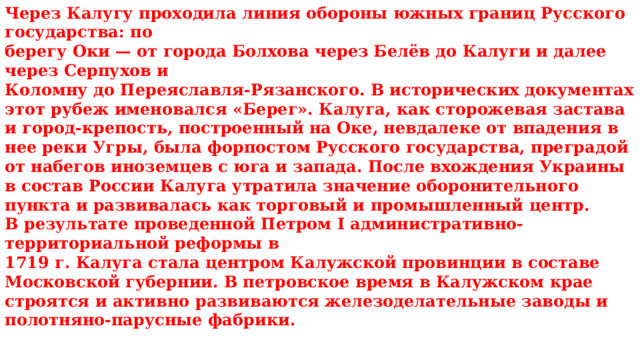 Через Калугу проходила линия обороны южных границ Русского государства: по берегу Оки — от города Болхова через Белёв до Калуги и далее через Серпухов и Коломну до Переяславля-Рязанского. В исторических документах этот рубеж именовался «Берег». Калуга, как сторожевая застава и город-крепость, построенный на Оке, невдалеке от впадения в нее реки Угры, была форпостом Русского государства, преградой от набегов иноземцев с юга и запада. После вхождения Украины в состав России Калуга утратила значение оборонительного пункта и развивалась как торговый и промышленный центр. В результате проведенной Петром I административно-территориальной реформы в 1719 г. Калуга стала центром Калужской провинции в составе Московской губернии. В петровское время в Калужском крае строятся и активно развиваются железоделательные заводы и полотняно-парусные фабрики. 