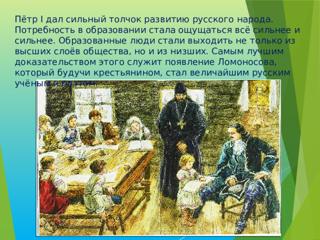 Пётр I дал сильный толчок развитию русского народа. Потребность в образовании стала ощущаться всё сильнее и сильнее. Образованные люди стали выходить не только из высших слоёв общества, но и из низших. Самым лучшим доказательством этого служит появление Ломоносова, который будучи крестьянином, стал величайшим русским учёным и поэтом . 