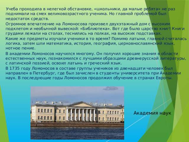   Учеба проходила в нелегкой обстановке, «школьники, да малые ребята» не раз поднимали на смех великовозрастного ученика. Но главной проблемой был недостаток средств. Огромное впечатление на Ломоносова произвел двухэтажный дом с высоким подклетом и необычной вывеской: «Библиотека». Вот где было царство книг! Книги грудами лежали на столах, теснились на полках, на высоких подставках. Какие же предметы изучали ученики в то время? Помимо латыни, главной считалась логика, затем шли математика, история, география, церковнославянский язык, нотное пение. В академии Ломоносов научился многому. Он получил хорошие знания в области естественных наук, познакомился с лучшими образцами древнерусской литературы, с латинской поэзией, освоил латынь и греческий язык. В 1735 году Ломоносов в составе группы учеников из двенадцати человек был направлен в Петербург, где был зачислен в студенты университета при Академии наук. В последующие годы Ломоносов продолжил обучение в странах Европы. Академия наук 
