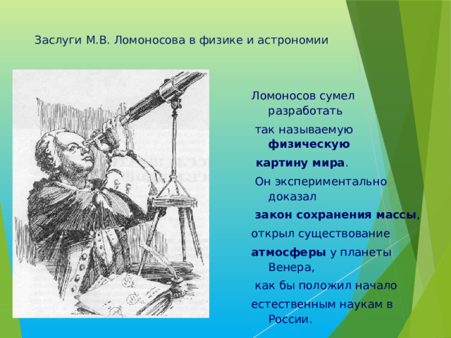 Заслуги М.В. Ломоносова в физике и астрономии   Ломоносов сумел разработать  так называемую физическую  картину мира .  Он экспериментально доказал  закон сохранения массы , открыл существование атмосферы у планеты Венера,  как бы положил начало естественным наукам в России. 