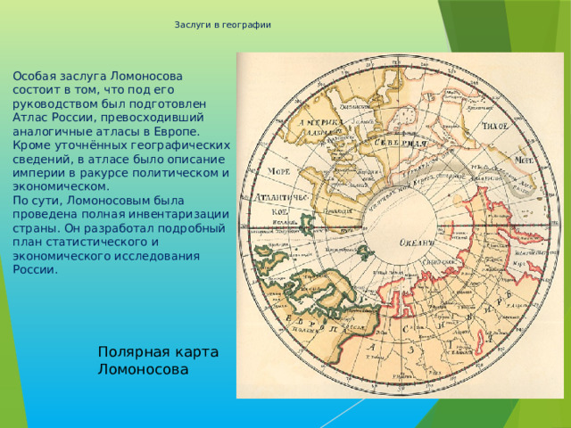 Заслуги в географии   Особая заслуга Ломоносова состоит в том, что под его руководством был подготовлен Атлас России, превосходивший аналогичные атласы в Европе. Кроме уточнённых географических сведений, в атласе было описание империи в ракурсе политическом и экономическом.  По сути, Ломоносовым была проведена полная инвентаризации страны. Он разработал подробный план статистического и экономического исследования России. Полярная карта Ломоносова 