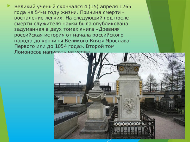 Великий ученый скончался 4 (15) апреля 1765 года на 54-м году жизни. Причина смерти – воспаление легких. На следующий год после смерти служителя науки была опубликована задуманная в двух томах книга «Древняя российская история от начала российского народа до кончины Великого Князя Ярослава Первого или до 1054 года». Второй том Ломоносов написать не успел. 