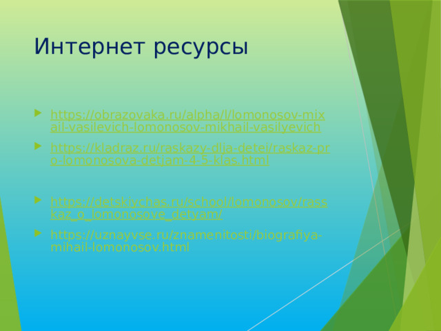 Интернет ресурсы https://obrazovaka.ru/alpha/l/lomonosov-mixail-vasilevich-lomonosov-mikhail-vasilyevich https://kladraz.ru/raskazy-dlja-detei/raskaz-pro-lomonosova-detjam-4-5-klas.html https://detskiychas.ru/school/lomonosov/rasskaz_o_lomonosove_detyam/ https://uznayvse.ru/znamenitosti/biografiya-mihail-lomonosov.html 