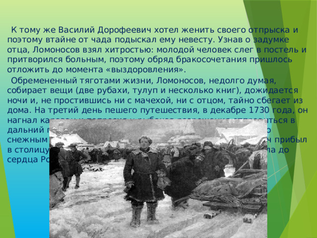  К тому же Василий Дорофеевич хотел женить своего отпрыска и поэтому втайне от чада подыскал ему невесту. Узнав о задумке отца, Ломоносов взял хитростью: молодой человек слег в постель и притворился больным, поэтому обряд бракосочетания пришлось отложить до момента «выздоровления».  Обремененный тяготами жизни, Ломоносов, недолго думая, собирает вещи (две рубахи, тулуп и несколько книг), дожидается ночи и, не простившись ни с мачехой, ни с отцом, тайно сбегает из дома. На третий день пешего путешествия, в декабре 1730 года, он нагнал караван и попросил у рыбаков разрешения отправиться в дальний путь вместе с ними. Через три недели скитания по снежным сугробам, в январе 1731 года, Михаил Васильевич прибыл в столицу. Приблизительное расстояние от его родного села до сердца России составляет 1160 км. 