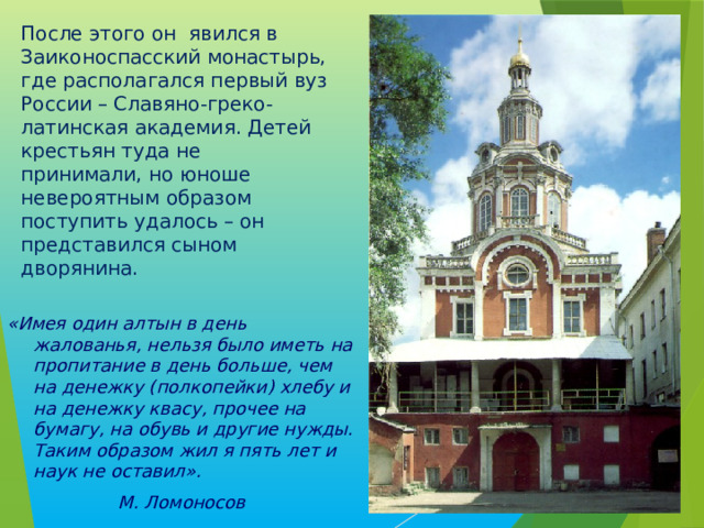 После этого он явился в Заиконоспасский монастырь, где располагался первый вуз России – Славяно-греко-латинская академия. Детей крестьян туда не принимали, но юноше невероятным образом поступить удалось – он представился сыном дворянина.   «Имея один алтын в день жалованья, нельзя было иметь на пропитание в день больше, чем на денежку (полкопейки) хлебу и на денежку квасу, прочее на бумагу, на обувь и другие нужды. Таким образом жил я пять лет и наук не оставил». М. Ломоносов 