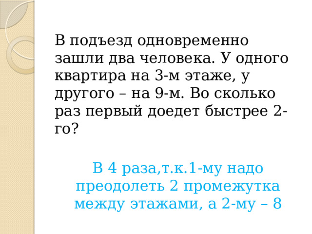 В подъезд одновременно зашли два человека. У одного квартира на 3-м этаже, у другого – на 9-м. Во сколько раз первый доедет быстрее 2-го? В 4 раза,т.к.1-му надо преодолеть 2 промежутка между этажами, а 2-му – 8 