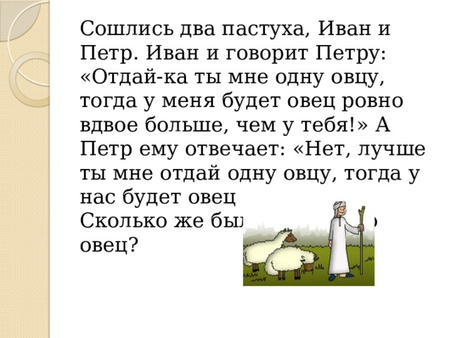 Сошлись два пастуха, Иван и Петр. Иван и говорит Петру: «Отдай-ка ты мне одну овцу, тогда у меня будет овец ровно вдвое больше, чем у тебя!» А Петр ему отвечает: «Нет, лучше ты мне отдай одну овцу, тогда у нас будет овец поровну!» Сколько же было у каждого овец? У Ивана – 4 овцы, а у Петра – 3 овцы. 