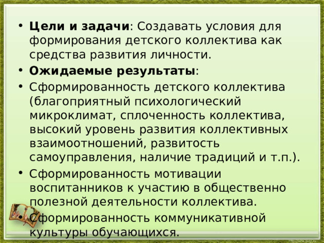 Цели и задачи : Создавать условия для формирования детского коллектива как средства развития личности. Ожидаемые результаты : Сформированность детского коллектива (благоприятный психологический микроклимат, сплоченность коллектива, высокий уровень развития коллективных взаимоотношений, развитость самоуправления, наличие традиций и т.п.). Сформированность мотивации воспитанников к участию в общественно полезной деятельности коллектива. Сформированность коммуникативной культуры обучающихся. 