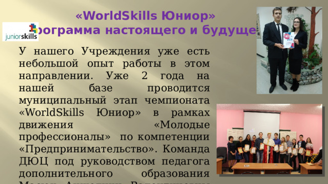 «WorldSkills Юниор»  Программа настоящего и будущего У нашего Учреждения уже есть небольшой опыт работы в этом направлении. Уже 2 года на нашей базе проводится муниципальный этап чемпионата «WorldSkills Юниор» в рамках движения «Молодые профессионалы» по компетенции «Предпринимательство». Команда ДЮЦ под руководством педагога дополнительного образования Масюк Анжелики Валентиновны заняла 1 почетное место. 