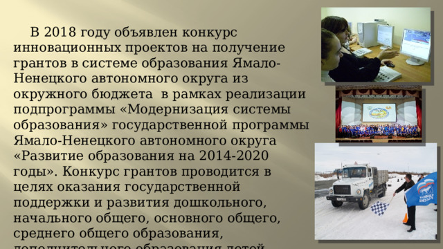 В 2018 году объявлен конкурс инновационных проектов на получение грантов в системе образования Ямало-Ненецкого автономного округа из окружного бюджета в рамках реализации подпрограммы «Модернизация системы образования» государственной программы Ямало-Ненецкого автономного округа «Развитие образования на 2014-2020 годы». Конкурс грантов проводится в целях оказания государственной поддержки и развития дошкольного, начального общего, основного общего, среднего общего образования, дополнительного образования детей. 
