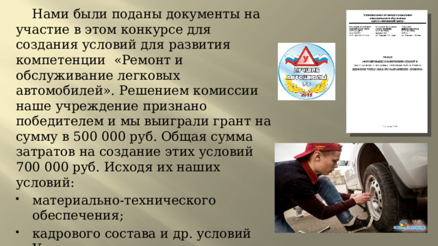  Нами были поданы документы на участие в этом конкурсе для создания условий для развития компетенции «Ремонт и обслуживание легковых автомобилей». Решением комиссии наше учреждение признано победителем и мы выиграли грант на сумму в 500 000 руб. Общая сумма затратов на создание этих условий 700 000 руб. Исходя их наших условий: материально-технического обеспечения; кадрового состава и др. условий Учреждение готово создать условия для подготовки детей к участию в чемпионатах. 