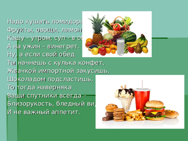 Надо кушать помидоры, Фрукты, овощи, лимоны, Кашу - утром, суп - в обед, А на ужин – винегрет. Ну, а если свой обед Ты начнешь с кулька конфет, Жвачкой импортной закусишь, Шоколадом подсластишь, То тогда наверняка Ваши спутники всегда – Близорукость, бледный вид И не важный аппетит. 