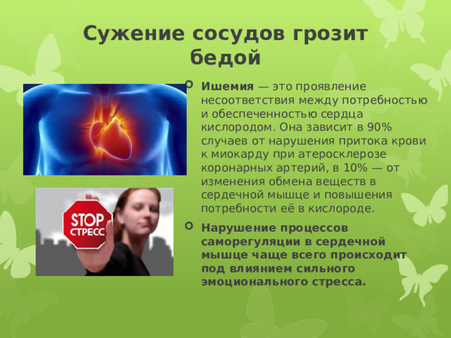 Сужение сосудов грозит бедой   Ишемия  — это проявление несоответствия между потребностью и обеспеченностью сердца кислородом. Она зависит в 90% случаев от нарушения притока крови к миокарду при атеросклерозе коронарных артерий, в 10% — от изменения обмена веществ в сердечной мышце и повышения потребности её в кислороде. Нарушение процессов саморегуляции в сердечной мышце чаще всего происходит под влиянием сильного эмоционального стресса. 