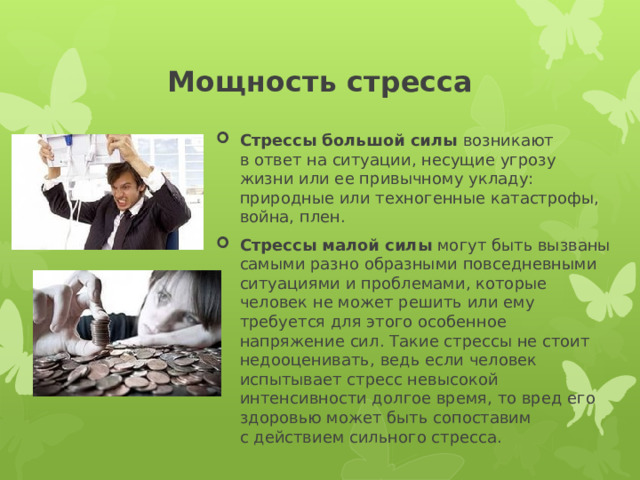 Мощность стресса Стрессы большой силы  возникают в ответ на ситуации, несущие угрозу жизни или ее привычному укладу: природные или техногенные катастрофы, война, плен. Стрессы малой силы  могут быть вызваны самыми разно образными повседневными ситуациями и проблемами, которые человек не может решить или ему требуется для этого особенное напряжение сил. Такие стрессы не стоит недооценивать, ведь если человек испытывает стресс невысокой интенсивности долгое время, то вред его здоровью может быть сопоставим с действием сильного стресса. 