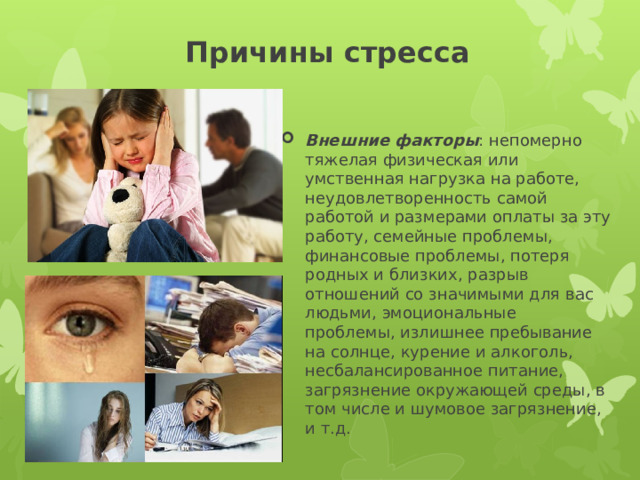 Причины стресса Внешние факторы : непомерно тяжелая физическая или умственная нагрузка на работе, неудовлетворенность самой работой и размерами оплаты за эту работу, семейные проблемы, финансовые проблемы, потеря родных и близких, разрыв отношений со значимыми для вас людьми, эмоциональные проблемы, излишнее пребывание на солнце, курение и алкоголь, несбалансированное питание, загрязнение окружающей среды, в том числе и шумовое загрязнение, и т.д. 