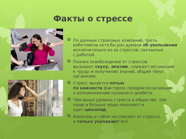 Факты о стрессе   По данным страховых компаний, треть работников хотя бы раз думали  об увольнении исключительно из-за стрессов, связанных с работой. Полное освобождение от стрессов вызывает  скуку, апатию , снижает мотивацию к труду и получению знаний, общий тонус организма. Стресс является  пятым по важности  фактором, предрасполагающим к возникновению сахарного диабета. Чем выше уровень стресса в обществе, тем чаще и больше люди покупают и едят  шоколад . Алкоголь и табак не спасают от стресса, а  только усиливают  его. 