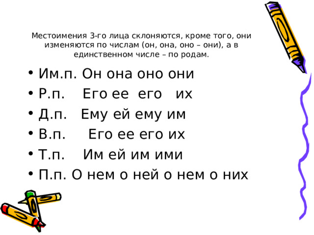 Местоимения 3-го лица склоняются, кроме того, они изменяются по числам (он, она, оно – они), а в единственном числе – по родам. Им.п. Он она оно они Р.п. Его ее его их Д.п. Ему ей ему им В.п. Его ее его их Т.п. Им ей им ими П.п. О нем о ней о нем о них 