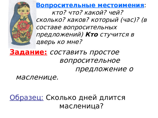 Вопросительные местоимения :  кто? что? какой? чей?  сколько? каков? который (час)? (в составе вопросительных предложений) Кто стучится в дверь ко мне? Задание:  составить простое     вопросительное      предложение о масленице.  Образец: Сколько дней длится     масленица?  