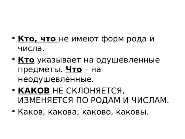 Кто, что не имеют форм рода и числа. Кто указывает на одушевленные предметы. Что – на неодушевленные. КАКОВ НЕ СКЛОНЯЕТСЯ, ИЗМЕНЯЕТСЯ ПО РОДАМ И ЧИСЛАМ. Каков, какова, каково, каковы. 