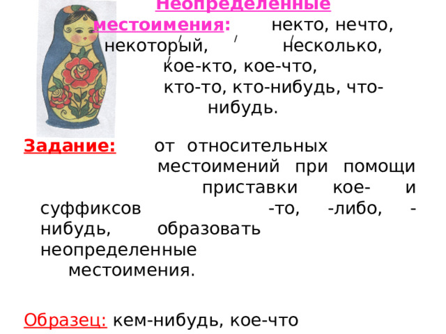 Неопределённые местоимения :   некто, нечто, некоторый,  несколько, кое-кто, кое-что,   кто-то, кто-нибудь, что-нибудь. / / / / Задание: от относительных      местоимений при помощи     приставки кое- и суффиксов    -то, -либо, -нибудь, образовать    неопределенные      местоимения. Образец: кем-нибудь, кое-что  
