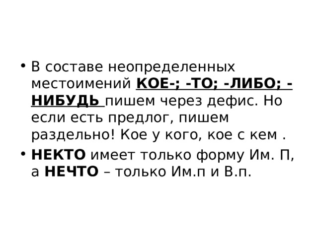 В составе неопределенных местоимений КОЕ-; -ТО; -ЛИБО; -НИБУДЬ пишем через дефис. Но если есть предлог, пишем раздельно! Кое у кого, кое с кем . НЕКТО имеет только форму Им. П, а НЕЧТО – только Им.п и В.п. 