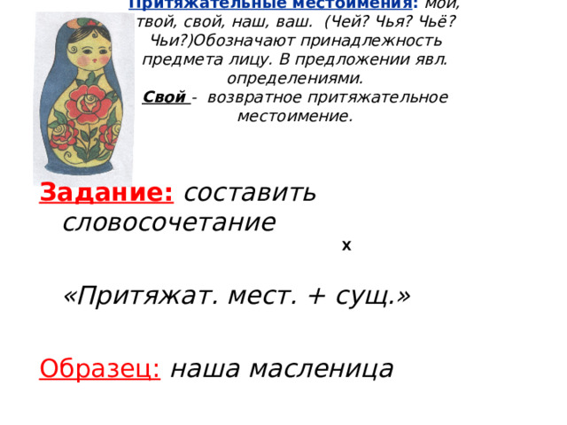 Притяжательные местоимения :  мой, твой, свой, наш, ваш. (Чей? Чья? Чьё? Чьи?)Обозначают принадлежность предмета лицу. В предложении явл. определениями.  Свой - возвратное притяжательное местоимение. Задание:  составить словосочетание   «Притяжат. мест. + сущ.»  Образец:  наша масленица  Х  