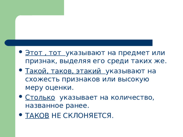Этот , тот указывают на предмет или признак, выделяя его среди таких же. Такой, таков, этакий указывают на схожесть признаков или высокую меру оценки. Столько указывает на количество, названное ранее. ТАКОВ НЕ СКЛОНЯЕТСЯ. 