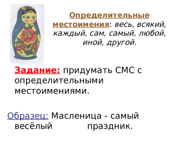 Определительные местоимения : весь, всякий, каждый, сам, самый, любой, иной, другой.  Задание: придумать СМС с определительными местоимениями. Образец: Масленица - самый весёлый   праздник.  