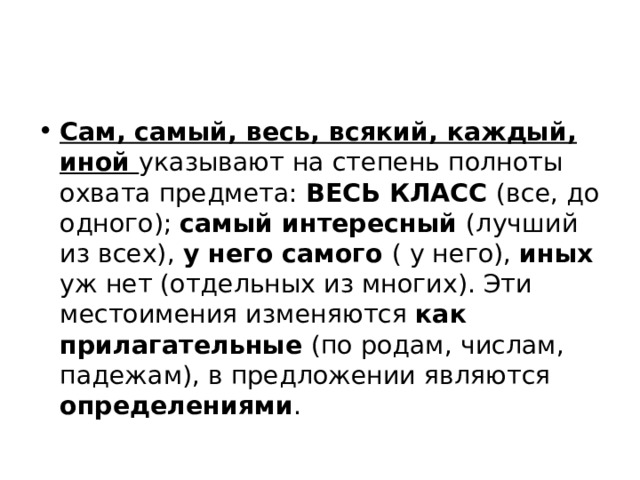 Сам, самый, весь, всякий, каждый, иной указывают на степень полноты охвата предмета: ВЕСЬ КЛАСС (все, до одного); самый интересный (лучший из всех), у него самого ( у него), иных уж нет (отдельных из многих). Эти местоимения изменяются как прилагательные (по родам, числам, падежам), в предложении являются определениями . 