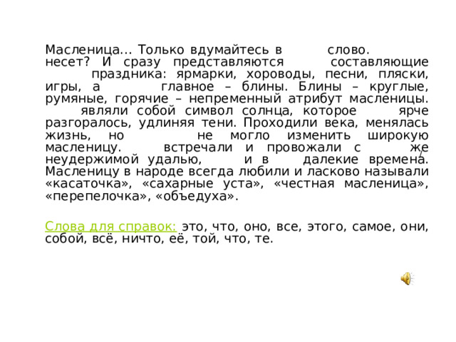 Масленица… Только вдумайтесь в слово. Что оно несет? И сразу представляются все составляющие этого праздника: ярмарки, хороводы, песни, пляски, игры, а самое главное – блины. Блины – круглые, румяные, горячие – непременный атрибут масленицы. Они являли собой символ солнца, которое все ярче разгоралось, удлиняя тени. Проходили века, менялась жизнь, но ничто не могло изменить широкую масленицу. Её встречали и провожали с той же неудержимой удалью, что и в те далекие времена. Масленицу в народе всегда любили и ласково называли «касаточка», «сахарные уста», «честная масленица», «перепелочка», «объедуха».  Слова для справок: это, что, оно, все, этого, самое, они, собой, всё, ничто, её, той, что, те. /  