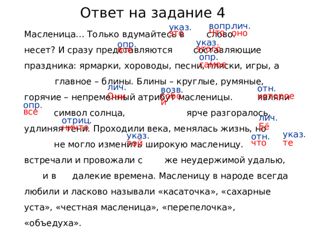 Ответ на задание 4 Масленица… Только вдумайтесь в слово. Что  оно несет? И сразу представляются все составляющие этого праздника: ярмарки, хороводы, песни, пляски, игры, а самое главное – блины. Блины – круглые, румяные, горячие – непременный атрибут масленицы. Они являли собой символ солнца, которое  все ярче разгоралось, удлиняя тени. Проходили века, менялась жизнь, но ничто не могло изменить широкую масленицу. Её встречали и провожали с той же неудержимой удалью, что и в те далекие времена. Масленицу в народе всегда любили и ласково называли «касаточка», «сахарные уста», «честная масленица», «перепелочка», «объедуха». лич. оно указ. это вопр. Что указ . этого опр. все опр. самое лич. Они отн. которое возв. собой опр . все лич. Её отриц. ничто указ. те указ. той отн. что  