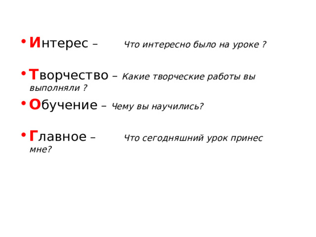 И нтерес –  Что интересно было на уроке ?  Т ворчество – Какие творческие работы вы    выполняли ? О бучение – Чему вы научились?  Г лавное –  Что сегодняшний урок принес     мне?  