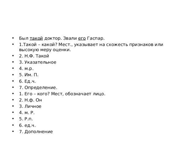 Был такой доктор. Звали его Гаспар. 1.Такой – какой? Мест., указывает на схожесть признаков или высокую меру оценки. 2. Н.Ф. Такой 3. Указательное 4. м.р. 5. Им. П. 6. Ед.ч. 7. Определение. 1. Его – кого? Мест, обозначает лицо. 2. Н.ф. Он 3. Личное 4. м. Р. 5. Р.п. 6. ед.ч. 7. Дополнение  