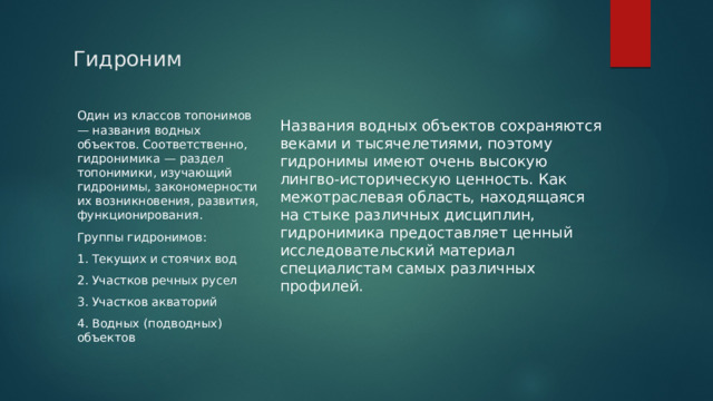 Гидроним Названия водных объектов сохраняются веками и тысячелетиями, поэтому гидронимы имеют очень высокую лингво-историческую ценность. Как межотраслевая область, находящаяся на стыке различных дисциплин, гидронимика предоставляет ценный исследовательский материал специалистам самых различных профилей. Один из классов топонимов — названия водных объектов. Соответственно, гидронимика — раздел топонимики, изучающий гидронимы, закономерности их возникновения, развития, функционирования. Группы гидронимов: 1. Текущих и стоячих вод 2. Участков речных русел 3. Участков акваторий 4. Водных (подводных) объектов 