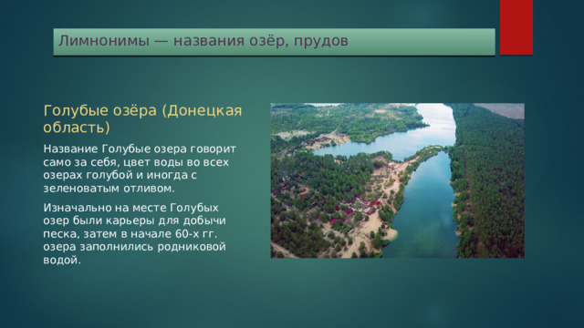 Лимнонимы — названия озёр, прудов Голубые озёра (Донецкая область) Название Голубые озера говорит само за себя, цвет воды во всех озерах голубой и иногда с зеленоватым отливом. Изначально на месте Голубых озер были карьеры для добычи песка, затем в начале 60-х гг. озера заполнились родниковой водой. 