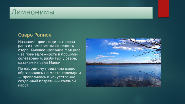 Лимнонимы Озеро Ропное Название происходит от слова рапа и намекает на соленость озера. Бывшее название Маяцкое - за принадлежность в прошлом солеварений, разбитых у озера, казакам из села Маяки. По народному преданию озеро образовалось на месте солеварни — провалилась в искусственно созданный подземный соляной карст. 