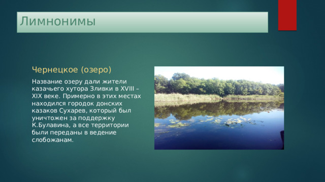 Лимнонимы Чернецкое (озеро) Название озеру дали жители казачьего хутора Зливки в XVIII – XIX веке. Примерно в этих местах находился городок донских казаков Сухарев, который был уничтожен за поддержку К.Булавина, а все территории были переданы в ведение слобожанам. 