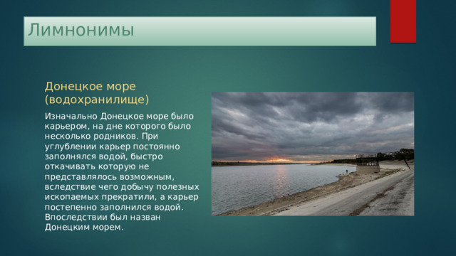 Лимнонимы Донецкое море (водохранилище) Изначально Донецкое море было карьером, на дне которого было несколько родников. При углублении карьер постоянно заполнялся водой, быстро откачивать которую не представлялось возможным, вследствие чего добычу полезных ископаемых прекратили, а карьер постепенно заполнился водой. Впоследствии был назван Донецким морем. 