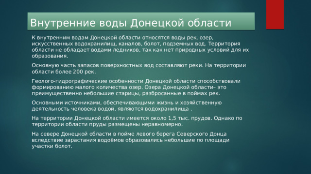  Внутренние воды Донецкой области К внутренним водам Донецкой области относятся воды рек, озер, искусственных водохранилищ, каналов, болот, подземных вод. Территория области не обладает водами ледников, так как нет природных условий для их образования. Основную часть запасов поверхностных вод составляют реки. На территории области более 200 рек. Геолого-гидрографические особенности Донецкой области способствовали формированию малого количества озер. Озера Донецкой области– это преимущественно небольшие старицы, разбросанные в поймах рек. Основными источниками, обеспечивающими жизнь и хозяйственную деятельность человека водой, являются водохранилища . На территории Донецкой области имеется около 1,5 тыс. прудов. Однако по территории области пруды размещены неравномерно. На севере Донецкой области в пойме левого берега Северского Донца вследствие зарастания водоёмов образовались небольшие по площади участки болот. 