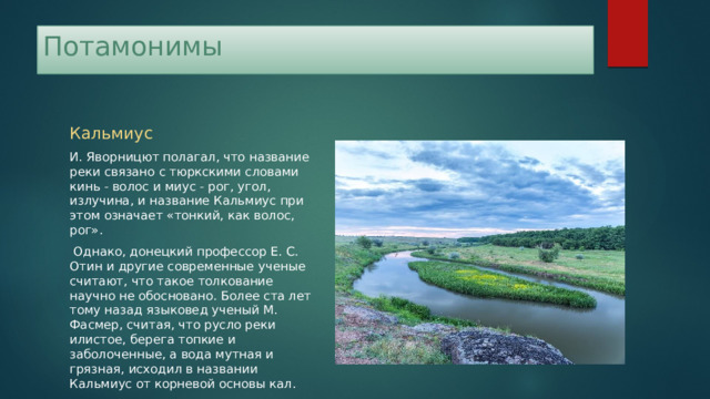Потамонимы Кальмиус И. Яворницют полагал, что название реки связано с тюркскими словами кинь - волос и миус - рог, угол, излучина, и название Кальмиус при этом означает «тонкий, как волос, рог».  Однако, донецкий профессор Е. С. Отин и другие современные ученые считают, что такое толкование научно не обосновано. Более ста лет тому назад язы­ковед ученый М. Фасмер, считая, что русло реки илистое, берега топкие и заболоченные, а вода мутная и грязная, исходил в названии Кальмиус от корневой основы кал. 