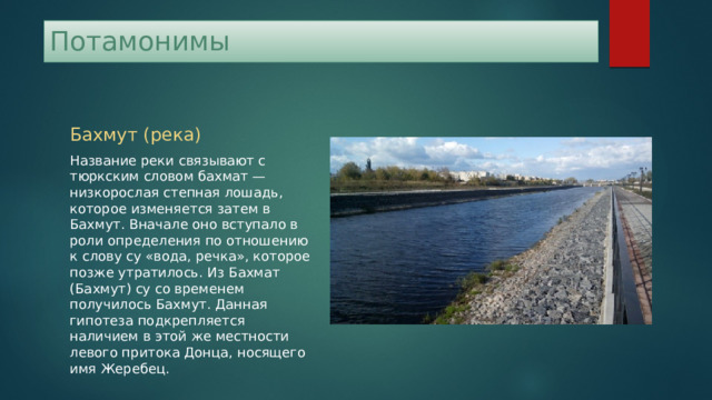 Потамонимы Бахмут (река) Название реки связывают с тюркским словом бахмат — низкорослая степная лошадь, которое изменяется затем в Бахмут. Вначале оно вступало в роли определения по отношению к слову су «вода, речка», которое позже утратилось. Из Бахмат (Бахмут) су со временем получилось Бахмут. Данная гипотеза подкрепляется наличием в этой же местности левого притока Донца, носящего имя Жеребец. 