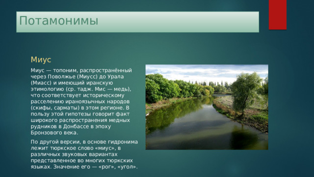 Потамонимы Миус Миус — топоним, распространённый через Поволжье (Миусс) до Урала (Миасс) и имеющий иранскую этимологию (ср. тадж. Мис — медь), что соответствует историческому расселению ираноязычных народов (скифы, сарматы) в этом регионе. В пользу этой гипотезы говорит факт широкого распространения медных рудников в Донбассе в эпоху Бронзового века. По другой версии, в основе гидронима лежит тюркское слово «миус», в различных звуковых вариантах представленное во многих тюркских языках. Значение его — «рог», «угол». 