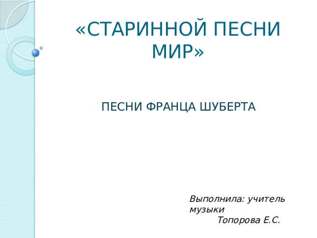 «СТАРИННОЙ ПЕСНИ МИР» ПЕСНИ ФРАНЦА ШУБЕРТА Выполнила: учитель музыки Топорова Е.С. 