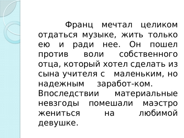  Франц мечтал целиком отдаться музыке, жить только ею и ради нее. Он пошел против воли собственного отца, который хотел сделать из сына учителя с маленьким, но надежным заработ-ком. Впоследствии материальные невзгоды помешали маэстро жениться на любимой девушке.    
