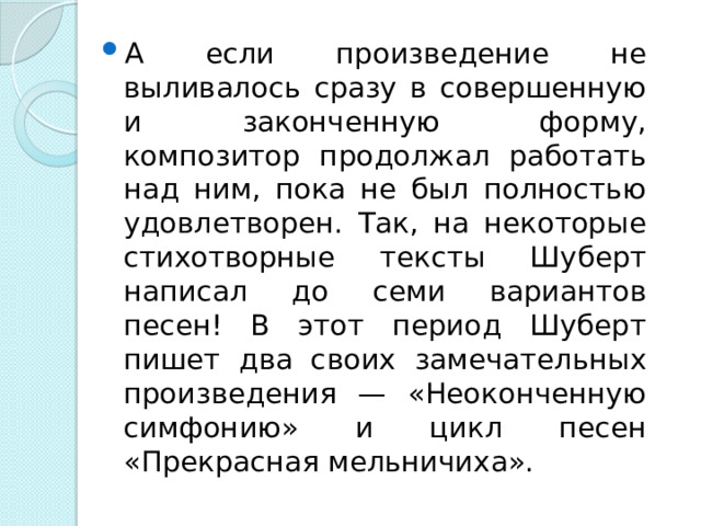 А если произведение не выливалось сразу в совершенную и законченную форму, композитор продолжал работать над ним, пока не был полностью удовлетворен. Так, на некоторые стихотворные тексты Шуберт написал до семи вариантов песен! В этот период Шуберт пишет два своих замечательных произведения — «Неоконченную симфонию» и цикл песен «Прекрасная мельничиха».  