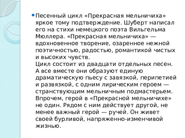 Песенный цикл «Прекрасная мельничиха» яркое тому подтверждение. Шуберт написал его на стихи немецкого поэта Вильгельма Мюллера. «Прекрасная мельничиха» — вдохновенное творение, озаренное нежной поэтичностью, радостью, романтикой чистых и высоких чувств.   Цикл состоит из двадцати отдельных песен. А все вместе они образуют единую драматическую пьесу с завязкой, перипетией и развязкой, с одним лирическим героем — странствующим мельничным подмастерьем.   Впрочем, герой в «Прекрасной мельничихе» не один. Рядом с ним действует другой, не менее важный герой — ручей. Он живет своей бурливой, напряженно-изменчивой жизнью.  