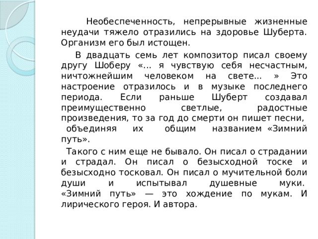  Необеспеченность, непрерывные жизненные неудачи тяжело отразились на здоровье Шуберта. Организм его был истощен.   В двадцать семь лет композитор писал своему другу Шоберу «... я чувствую себя несчастным, ничтожнейшим человеком на свете... » Это настроение отразилось и в музыке последнего периода. Если раньше Шуберт создавал преимущественно светлые, радостные произведения, то за год до смерти он пишет песни, объединяя их общим названием «Зимний путь».  Такого с ним еще не бывало. Он писал о страдании и страдал. Он писал о безысходной тоске и безысходно тосковал. Он писал о мучительной боли души и испытывал душевные муки.   «Зимний путь» — это хождение по мукам. И лирического героя. И автора.  