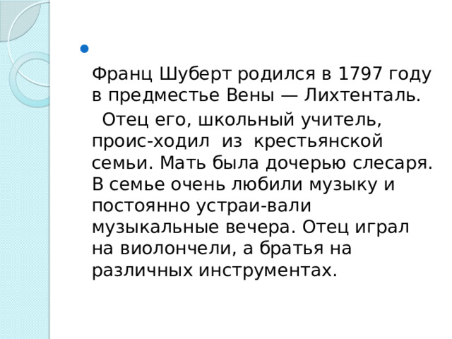  Франц Шуберт родился в 1797 году в предместье Вены — Лихтенталь.  Отец его, школьный учитель, проис-ходил из крестьянской семьи. Мать была дочерью слесаря. В семье очень любили музыку и постоянно устраи-вали музыкальные вечера. Отец играл на виолончели, а братья на различных инструментах.    